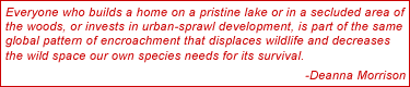 Everyone who builds a home on a pristine lake or in a secluded area of the woods, or invests in urban-sprawl development, is part of the same global pattern of encroachment that displaces wildlife and decreases the wild space our own species needs for its survival.