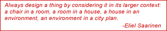 Always design a thing by considering it in its larger context: a chair in a room, a room in a house, a house in an environment, an environment in a city plan. - Eliel Saarinen