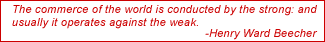 The commerce of the world is conducted by the strong: and usually it operates against the weak. - Henry Ward Beecher