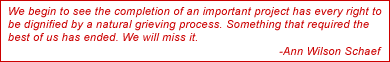 We begin to see the completion of an important project has every right to
be dignified by a natural grieving process. Something that required the
best of us has ended. We will miss it.  -Ann Wilson Schaef